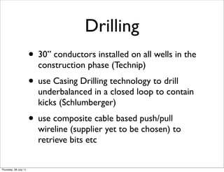 Drilling
                       • 30” conductors installed on all wells in the
                         construction phase (Technip)
                       • use Casing Drilling technology to drill
                         underbalanced in a closed loop to contain
                         kicks (Schlumberger)
                       • use composite cable based push/pull
                         wireline (supplier yet to be chosen) to
                         retrieve bits etc


Thursday, 28 July 11
 