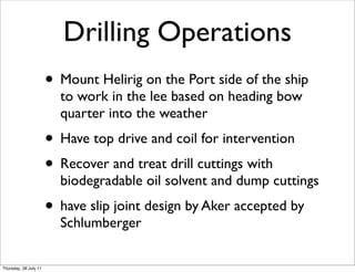 Drilling Operations
                       • Mount Helirig on the Port side of the ship
                         to work in the lee based on heading bow
                         quarter into the weather
                       • Have top drive and coil for intervention
                       • Recover and treat drill cuttings with
                         biodegradable oil solvent and dump cuttings
                       • have slip joint design by Aker accepted by
                         Schlumberger

Thursday, 28 July 11
 