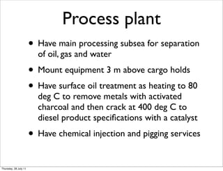 Process plant
                       • Have main processing subsea for separation
                         of oil, gas and water
                       • Mount equipment 3 m above cargo holds
                       • Have surface oil treatment as heating to 80
                         deg C to remove metals with activated
                         charcoal and then crack at 400 deg C to
                         diesel product speciﬁcations with a catalyst
                       • Have chemical injection and pigging services
Thursday, 28 July 11
 