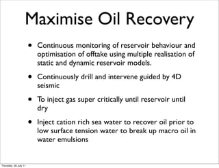 Maximise Oil Recovery
                       •   Continuous monitoring of reservoir behaviour and
                           optimisation of offtake using multiple realisation of
                           static and dynamic reservoir models.

                       •   Continuously drill and intervene guided by 4D
                           seismic

                       •   To inject gas super critically until reservoir until
                           dry

                       •   Inject cation rich sea water to recover oil prior to
                           low surface tension water to break up macro oil in
                           water emulsions


Thursday, 28 July 11
 