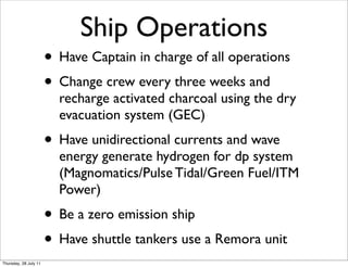 Ship Operations
                       • Have Captain in charge of all operations
                       • Change crew every three weeks and
                         recharge activated charcoal using the dry
                         evacuation system (GEC)
                       • Have unidirectional currents and wave
                         energy generate hydrogen for dp system
                         (Magnomatics/Pulse Tidal/Green Fuel/ITM
                         Power)
                       • Be a zero emission ship
                       • Have shuttle tankers use a Remora unit
Thursday, 28 July 11
 