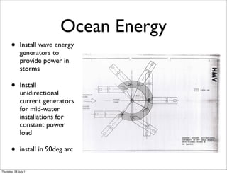Ocean Energy
       •      Install wave energy
              generators to
              provide power in
              storms

       •      Install
              unidirectional
              current generators
              for mid-water
              installations for
              constant power
              load

       •      install in 90deg arc


Thursday, 28 July 11
 