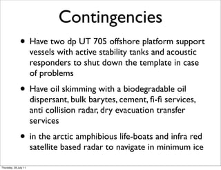 Contingencies
               • Have two dp UT 705 offshore platform support
                       vessels with active stability tanks and acoustic
                       responders to shut down the template in case
                       of problems
               • Have oil skimming with a biodegradable oil
                       dispersant, bulk barytes, cement, ﬁ-ﬁ services,
                       anti collision radar, dry evacuation transfer
                       services
               • in the arctic amphibious life-boats and infra red
                       satellite based radar to navigate in minimum ice

Thursday, 28 July 11
 