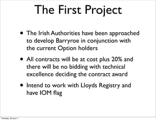 The First Project
                       • The Irish Authorities have been approached
                         to develop Barryroe in conjunction with
                         the current Option holders
                       • All contracts will be at cost plus 20% and
                         there will be no bidding with technical
                         excellence deciding the contract award
                       • Intend to work with Lloyds Registry and
                         have IOM ﬂag


Thursday, 28 July 11
 