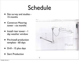 Schedule
        •      Site survey and studies -
               15 months

        •      Construct Mooring
               tower - six months

        •      Install riser tower - 1
               day weather window

        •      Pre-Install production
               template - 60 days

        •      Drill - 15 plus days

        •      Start Production
                                           5
Thursday, 28 July 11
 