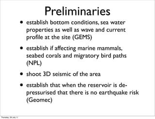 Preliminaries
                       • establish bottom conditions, sea water
                         properties as well as wave and current
                         proﬁle at the site (GEMS)
                       • establish if affecting marine mammals,
                         seabed corals and migratory bird paths
                         (NPL)
                       • shoot 3D seismic of the area
                       • establish that when the reservoir is de-
                         pressurised that there is no earthquake risk
                         (Geomec)

Thursday, 28 July 11
 