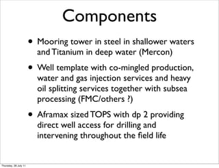Components
                       • Mooring tower in steel in shallower waters
                         and Titanium in deep water (Mercon)
                       • Well template with co-mingled production,
                         water and gas injection services and heavy
                         oil splitting services together with subsea
                         processing (FMC/others ?)
                       • Aframax sized TOPS with dp 2 providing
                         direct well access for drilling and
                         intervening throughout the ﬁeld life


Thursday, 28 July 11
 