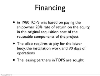 Financing
                       • in 1980 TOPS was based on paying the
                         shipowner 20% rate of return on the equity
                         in the original acquisition cost of the
                         reuseable components of the project
                       • The oilco requires to pay for the lower
                         buoy, the installation work and 90 days of
                         operations
                       • The leasing partners in TOPS are sought
Thursday, 28 July 11
 