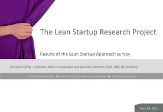 The Lean Startup Research Project

                       Results of the Lean Startup Approach survey

Christian Kählig – Executive MBA in Innovation and Business Creation (TUM, HHL, UC Berkeley)

           FACEBOOK: @ideasenabled -- LINKEDIN: http://de.linkedin.com/in/ckaehlig   -- WEB: ideasenabled.com




                                                                                                                May 10, 2011
 