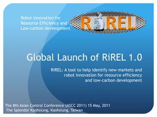 Robot innovation for Resource Efficiency and Low-carbon development Global LaunchofRiREL 1.0 RiREL: A tool to help identify new markets and robot innovation for resource efficiency and low-carbon development  The 8th Asian Control Conference (ASCC 2011) 15 May, 2011 The Splendor Kaohsiung, Kaohsiung, Taiwan  