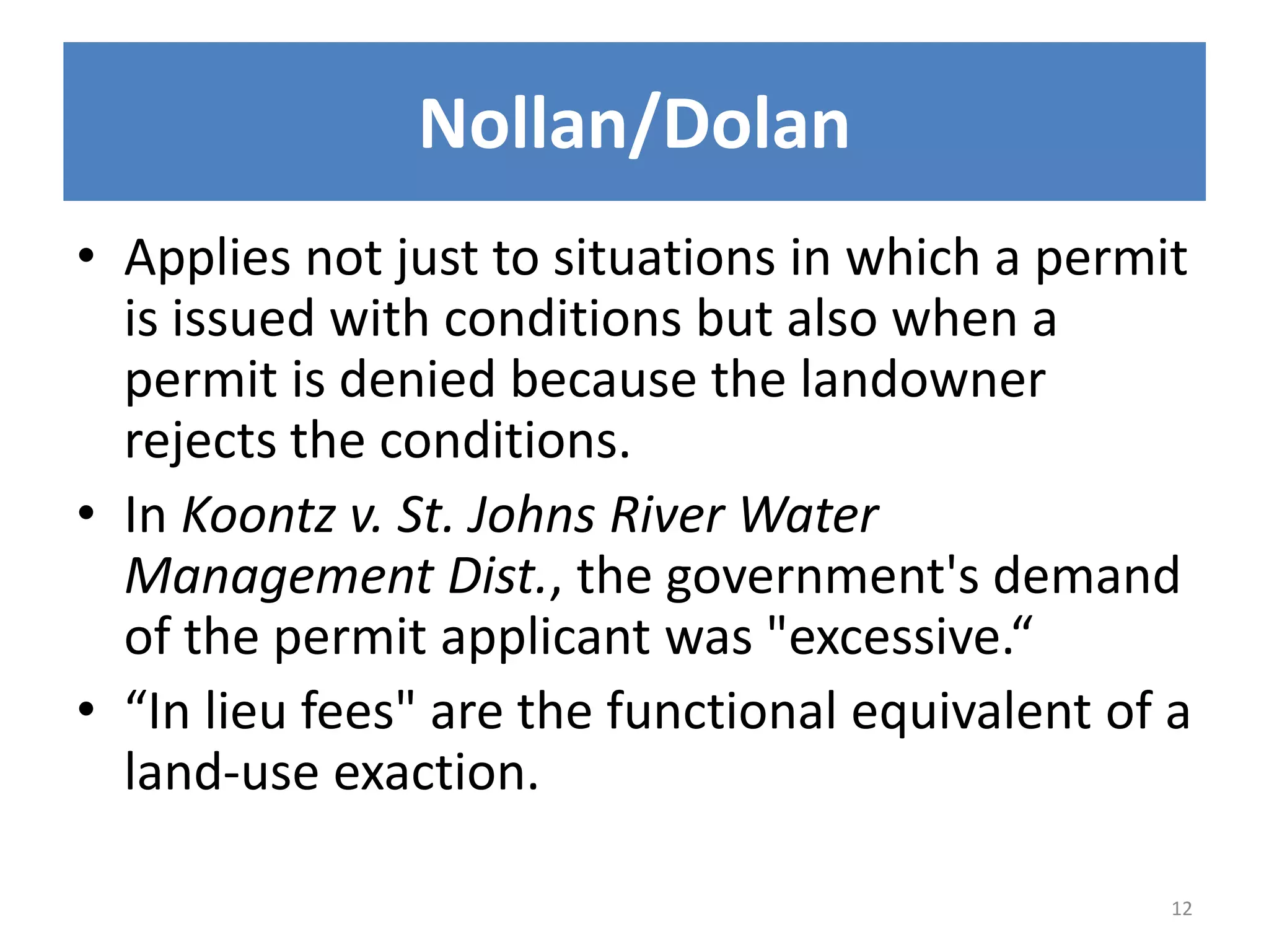 • Applies not just to situations in which a permit
is issued with conditions but also when a
permit is denied because the landowner
rejects the conditions.
• In Koontz v. St. Johns River Water
Management Dist., the government's demand
of the permit applicant was "excessive.“
• “In lieu fees" are the functional equivalent of a
land-use exaction.
12
Nollan/Dolan
 