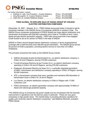 Investor News                                          NYSE:PEG
For further information, contact:
        Kathleen A. Lally, Vice President – Investor Relations   Phone: 973-430-6565
        Greg McLaughlin, Sr. Investor Relations Analyst          Phone: 973-430-6568
        Yaeni Kim, Sr. Investor Relations Analyst                Phone: 973-430-6596

           PSEG GLOBAL TO EXPLORE SALE OF SAESA GROUP OF CHILEAN
                     ELECTRIC DISTRIBUTION COMPANIES

 (December 18, 2007 – Newark, N.J.) – PSEG Global announced today it intends to sell its
 ownership interests in the SAESA Group of companies (SAESA) in southern Chile. The
 SAESA Group companies (subsidiaries of PSEG Global) are major electric distribution and
 transmission businesses with 638,000 customers and a total of 118 MWs of wind, hydro,
 diesel and gas electric generation capacity. PSEG also announced that it has engaged
 Credit Suisse to act as an advisor to PSEG in the sale of SAESA.

 SAESA is Chile’s second largest electric distribution company in terms of geographical
 coverage with a total franchise area 390,000 square kilometers. The SAESA group serves
 26 percent of Chile’s population, providing electric service to more than 2.6 million
 inhabitants.

 The principal companies that make up the SAESA Group include:

    •   SAESA (Sociedad Austral de Electricidad S.A.), an electric distribution company in
        Chile’s IX and X Regions, serving 310,000 customers;
    •   Frontel (Empressa Electrica de las Frontera S.A.), an electric distribution company
        operating in Chile’s VIII and IX Regions, serving 276,000 customers;
    •   Edelaysen (Empressa Electrica de Aisen S.A.), a vertically integrated generation
        (41MW), transmission and distribution company operating in Chile’s XI Region, serving
        35,000 customers;
    •   STS, a transmission company that owns, operates and maintains 949 kilometers of
        transmission lines in Chile’s VII, IX and X Region;
    •   Luz Osorno, an electric distribution company in Chile’s X Region with 17,000
        customers; and
    •   PSEG Generacion, an electric generation company with approximately 70 MWs of
        diesel and natural gas powered capacity.

 “The SAESA Group of companies has grown rapidly and we are pleased with the dramatic
 improvement in operations over the last two years in particular. These are very good
 companies in high growth areas. The market today is providing attractive valuations for
 quality Latin American electric distribution companies,” said Matthew McGrath, president
 PSEG Global.
 