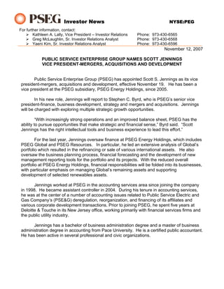 Investor News                                          NYSE:PEG
For further information, contact:
        Kathleen A. Lally, Vice President – Investor Relations   Phone: 973-430-6565
        Greg McLaughlin, Sr. Investor Relations Analyst          Phone: 973-430-6568
        Yaeni Kim, Sr. Investor Relations Analyst                Phone: 973-430-6596
                                                                             November 12, 2007

            PUBLIC SERVICE ENTERPRISE GROUP NAMES SCOTT JENNINGS
            VICE PRESIDENT-MERGERS, ACQUISITIONS AND DEVELOPMENT


        Public Service Enterprise Group (PSEG) has appointed Scott S. Jennings as its vice
 president-mergers, acquisitions and development, effective November 19. He has been a
 vice president at the PSEG subsidiary, PSEG Energy Holdings, since 2005.

         In his new role, Jennings will report to Stephen C. Byrd, who is PSEG’s senior vice
 president-finance, business development, strategy and mergers and acquisitions. Jennings
 will be charged with exploring multiple strategic growth opportunities.

          “With increasingly strong operations and an improved balance sheet, PSEG has the
 ability to pursue opportunities that make strategic and financial sense,” Byrd said. “Scott
 Jennings has the right intellectual tools and business experience to lead this effort.”

         For the last year, Jennings oversaw finance at PSEG Energy Holdings, which includes
 PSEG Global and PSEG Resources. In particular, he led an extensive analysis of Global’s
 portfolio which resulted in the refinancing or sale of various international assets. He also
 oversaw the business planning process, financial forecasting and the development of new
 management reporting tools for the portfolio and its projects. With the reduced overall
 portfolio at PSEG Energy Holdings, financial responsibilities will be folded into its businesses,
 with particular emphasis on managing Global’s remaining assets and supporting
 development of selected renewables assets.

        Jennings worked at PSEG in the accounting services area since joining the company
 in 1998. He became assistant controller in 2004. During his tenure in accounting services,
 he was at the center of a number of accounting issues related to Public Service Electric and
 Gas Company’s (PSE&G) deregulation, reorganization, and financing of its affiliates and
 various corporate development transactions. Prior to joining PSEG, he spent five years at
 Deloitte & Touche in its New Jersey office, working primarily with financial services firms and
 the public utility industry.

       Jennings has a bachelor of business administration degree and a master of business
 administration degree in accounting from Pace University. He is a certified public accountant.
 He has been active in several professional and civic organizations.
 