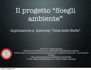 Il progetto “Scegli
                             ambiente”
             Applicazione a Ipercoop “Città delle Stelle”




                                                Dott. Ph.D. Diego Marazza
                            GRUPPO DI RICERCA SULLA GESTIONE AMBIENTALE (EMRG)
                   CIRSA Centro Interdipartimentale di Ricerca per le Scienze Ambientali - Università di
                                                         Bologna
                                     http://g5.ambra.unibo.it/gestione_ambientale/
                                 e-mail: diego.marazza@unibo.it •twitter: diego_marazza




lunedì 16 maggio 2011
 