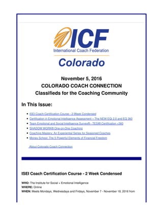 November 5, 2016
COLORADO COACH CONNECTION
Classifieds for the Coaching Community
In This Issue:
ISEI Coach Certification Course - 2-Week Condensed
Certification in Emotional Intelligence Assessment – The NEW EQi 2.0 and EQ 360
Team Emotional and Social Intelligence Survey® - TESI® Certification <360
SHADOW WORK® One-on-One Coaching
Coaching Mastery: An Experiential Series for Seasoned Coaches
Money School: The 5 Powerful Elements of Financial Freedom
About Colorado Coach Connection
ISEI Coach Certification Course - 2 Week Condensed
WHO: The Institute for Social + Emotional Intelligence
WHERE: Online
WHEN: Meets Mondays, Wednesdays and Fridays, November 7 - November 18, 2016 from
 