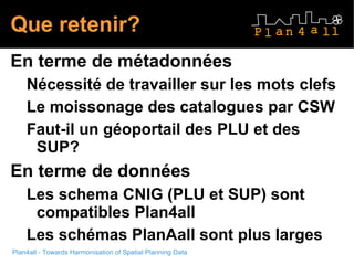 Que retenir? En terme de métadonnées Nécessité de travailler sur les mots clefs Le moissonage des catalogues par CSW Faut-il un géoportail des PLU et des SUP? En terme de données Les schema CNIG (PLU et SUP) sont compatibles Plan4all Les schémas PlanAall sont plus larges 