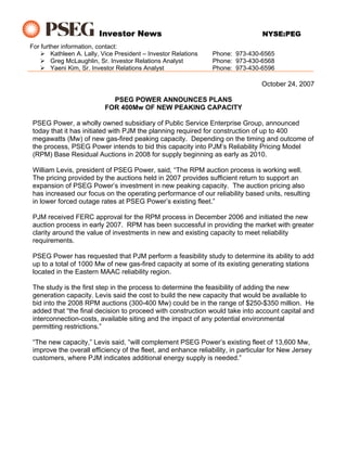 Investor News                                           NYSE:PEG
For further information, contact:
        Kathleen A. Lally, Vice President – Investor Relations   Phone: 973-430-6565
        Greg McLaughlin, Sr. Investor Relations Analyst          Phone: 973-430-6568
        Yaeni Kim, Sr. Investor Relations Analyst                Phone: 973-430-6596

                                                                                 October 24, 2007

                             PSEG POWER ANNOUNCES PLANS
                           FOR 400Mw OF NEW PEAKING CAPACITY

 PSEG Power, a wholly owned subsidiary of Public Service Enterprise Group, announced
 today that it has initiated with PJM the planning required for construction of up to 400
 megawatts (Mw) of new gas-fired peaking capacity. Depending on the timing and outcome of
 the process, PSEG Power intends to bid this capacity into PJM’s Reliability Pricing Model
 (RPM) Base Residual Auctions in 2008 for supply beginning as early as 2010.

 William Levis, president of PSEG Power, said, “The RPM auction process is working well.
 The pricing provided by the auctions held in 2007 provides sufficient return to support an
 expansion of PSEG Power’s investment in new peaking capacity. The auction pricing also
 has increased our focus on the operating performance of our reliability based units, resulting
 in lower forced outage rates at PSEG Power’s existing fleet.”

 PJM received FERC approval for the RPM process in December 2006 and initiated the new
 auction process in early 2007. RPM has been successful in providing the market with greater
 clarity around the value of investments in new and existing capacity to meet reliability
 requirements.

 PSEG Power has requested that PJM perform a feasibility study to determine its ability to add
 up to a total of 1000 Mw of new gas-fired capacity at some of its existing generating stations
 located in the Eastern MAAC reliability region.

 The study is the first step in the process to determine the feasibility of adding the new
 generation capacity. Levis said the cost to build the new capacity that would be available to
 bid into the 2008 RPM auctions (300-400 Mw) could be in the range of $250-$350 million. He
 added that “the final decision to proceed with construction would take into account capital and
 interconnection-costs, available siting and the impact of any potential environmental
 permitting restrictions.”

 “The new capacity,” Levis said, “will complement PSEG Power’s existing fleet of 13,600 Mw,
 improve the overall efficiency of the fleet, and enhance reliability, in particular for New Jersey
 customers, where PJM indicates additional energy supply is needed.”
 