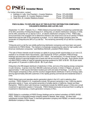 Investor News                                                  NYSE:PEG
For further information, contact:
        Kathleen A. Lally, Vice President – Investor Relations        Phone: 973-430-6565
        Greg McLaughlin, Sr. Investor Relations Analyst               Phone: 973-430-6568
        Yaeni Kim, Sr. Investor Relations Analyst                     Phone: 973-430-6596


      PSEG GLOBAL TO EXPLORE SALE OF TWO ELECTRIC DISTRIBUTION COMPANIES -
                       CHILQUINTA ENERGIA AND LUZ DEL SUR

 (September 13, 2007 – Newark, N.J.) – PSEG Global announced today it is exploring a potential sale
 of its 50% ownership of Chilquinta Energia S.A. (Chilquinta), an electric distribution company in Chile,
 and its 38% ownership of Luz del Sur S.A.A., an electric distribution company in Peru. PSEG also
 announced that it has engaged Citi to determine interest in the asset and to act as an advisor if PSEG
 determines that the sale of the companies is prudent. A U.S. based energy company owns the
 remainder of Chilquinta and 38% of Luz del Sur. The remaining ownership of Luz del Sur is publicly
 traded.

 “Chilquinta and Luz del Sur are solidly performing distribution companies and have been very good
 investments for PSEG Global. The market is increasingly recognizing the value for high quality Latin
 American distribution companies,” said Matthew McGrath, president PSEG Global.

 “The sale of these interests would increase our ability to pursue growth opportunities in our core U.S.
 markets or to consider share repurchases,” said Thomas M. O’Flynn, president, PSEG Energy
 Holdings and executive vice president and CFO, PSEG. The transaction, if it moves forward, may be
 modestly dilutive to earnings largely due to taxes that will be incurred on the sale. Such dilution would
 not affect PSEG’s ability to meet its operating earnings guidance for 2007 of $4.90 - $5.30 per share
 with growth of 15 percent in 2008 to $5.60 - $6.10 per share.

 Chilquinta is the fifth-largest distributor of electricity in Chile, and one of the leading energy companies
 in Latin America. It serves more than 569,000 customers primarily in Chile’s V Region, an area of
 approximately 11,500 square kilometers located just north and west of Santiago. Luz del Sur is one
 of the largest companies in Peru and the country’s largest electric distributor in terms of energy sales,
 serving approximately 800,000 customers in the rapidly growing commercial and residential areas in
 Lima.

 PSEG Global owns and operates electric generation plants in the U.S. and in selective other
 countries. PSEG Global’s U.S. investments include 100 percent ownership in two 1,000-mw electric
 generation plants in Texas, and partial ownership of smaller plants in California, Hawaii and New
 Hampshire. PSEG’s other Latin American investments include the SAESA group in Chile and a small
 investment in generation assets in Venezuela. PSEG Global previously announced that it is selling its
 investment in Electroandes, a hydro-generation company in Peru.


 PSEG Global is a subsidiary of PSEG Energy Holdings and an indirect subsidiary of PSEG (NYSE:
 PEG). PSEG is a diversified energy company based in Newark, New Jersey. Its other main
 subsidiaries include PSEG Power, a merchant generation company and PSE&G, an electric and gas
 distribution company in New Jersey.
 