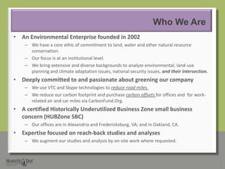 Who We AreAnEnvironmental Enterprise founded in 2002We have a core ethic of commitment to land, water and other natural resource conservation.Our focus is at an institutional level.We bring extensive and diverse backgrounds to analyze environmental, land-use planning and climate adaptation issues, national security issues, and their intersection.Deeply committed to and passionate about greening our companyWe use VTC and Skype technologies to reduce road miles.We reduce our carbon footprint and purchase carbon offsets for offices and  for work-related air and car miles via CarbonFund.Org.AcertifiedHistorically Underutilized Business Zone small business concern (HUBZone SBC) Our offices are in Alexandria and Fredericksburg, VA; and in Oakland, CA.Expertise focused on reach-back studies and analysesWe augment our studies and analysis by on-site work where requested.2