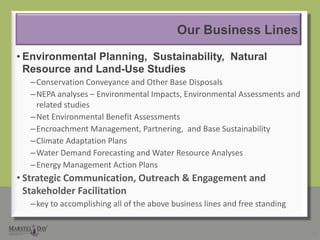 Our Business LinesEnvironmental Planning,  Sustainability,  Natural Resource and Land-Use StudiesConservation Conveyance and Other Base DisposalsNEPA analyses – Environmental Impacts, Environmental Assessments and related studiesNet Environmental Benefit AssessmentsEncroachment Management, Partnering,  and Base SustainabilityClimate Adaptation PlansWater Demand Forecasting and Water Resource AnalysesEnergy Management Action Plans Strategic Communication, Outreach & Engagement and Stakeholder Facilitation key to accomplishing all of the above business lines and free standing6