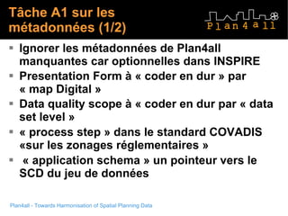 Tâche A1 sur les métadonnées (1/2) Ignorer les métadonnées de Plan4all manquantes car optionnelles dans INSPIRE Presentation Form à « coder en dur » par « map Digital » Data quality scope à « coder en dur par « data set level » « process step » dans le standard COVADIS «sur les zonages réglementaires »  « application schema » un pointeur vers le SCD du jeu de données 