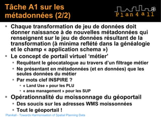 Tâche A1 sur les métadonnées (2/2) Chaque transformation de jeu de données doit donner naissance à de nouvelles métadonnées qui renseignent sur le jeu de données résultant de la transformation (à minima reflété dans la généalogie et le champ « application schema ») Le concept de portail virtuel ‘métier’ Requêtant le géocatalogue au travers d’un filtrage métier  Ne présentant en métadonnées (et en données) que les seules données du métier Par mots clef INSPIRE ? « Land Use » pour les PLU « area management » pour les SUP Opérationnalité du moissonnage du géoportail Des soucis sur les adresses WMS moissonnées Tout le géoportail !  