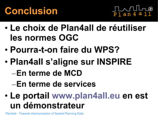 Plan4all - Towards Harmonisation of Spatial Planning Data Conclusion Le choix de Plan4all de réutiliser les normes OGC Pourra-t-on faire du WPS? Plan4all s’aligne sur INSPIRE En terme de MCD En terme de services Le portail  www.plan4all.eu  en est un démonstrateur 