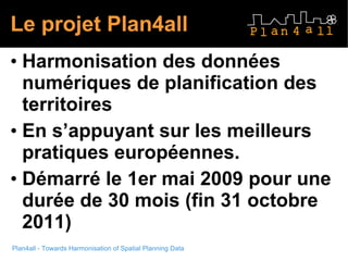 Le projet Plan4all H armonisation des données numériques de planification des territoires E n s’appuyant sur les meilleurs pratiques européennes. D émarré le 1er mai 2009 pour une durée de 30 mois (fin 31 octobre 2011) 