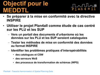 Objectif pour le MEDDTL  Se préparer à la mise en conformité avec la directive INSPIRE Utiliser le projet Plan4all comme étude de cas centré sur les PLU et les SUP  Vers un portail des documents d’urbanisme où les données sur les PLU et les SUP seraient cataloguées Tester les méthodes de mise en conformité des données au format INSPIRE Identifier les problèmes pratiques d’interopérabilités  des catalogues et CSW des serveurs WxS  des processus de transformation de schémas (WPS)  
