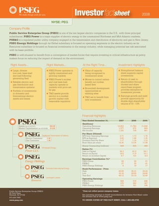Investorfactsheet                                                     2008

                                                    NYSE: PEG

Company Profile
Public Service Enterprise Group (PSEG) is one of the ten largest electric companies in the U.S., with three principal
subsidiaries. PSEG Power is a major supplier of electric energy in the constrained Northeast and Mid-Atlantic markets;
PSE&G is a regulated public utility company engaged in the transmission and distribution of electricity and gas in New Jersey;
PSEG Energy Holdings through its Global subsidiary is focused on operating segments in the electric industry as its
Resources subsidiary is focused on financial investments in the energy industry, while managing potential tax risk associated
with its lease portfolio.
PSEG is well situated to benefit from a convergence of market forces that require investing in critical infrastructure as policy
makers focus on reducing the impact of demand on the environment.

 Right Assets...                            Right Markets...                  At the Right Time...                     Investment Highlights
                                                                                                                           Strengthened balance
     Large, diverse                             PSEG Power operates in            Value of capacity                    
                                                                            
                                                                                                                           sheet supports capital
     low-cost, base-load                        tightly constrained and           being recognized in
                                                                                                                           investments
     and load-following                         growing markets                   constrained areas
     generating fleet                                                                                                      Return of cash to
                                                PSEG Power’s nuclear              Moves to control carbon              
                                                                             
                                                                                                                           shareholders through
     Reliable electric and                      and coal base load                benefit our nuclear
 
                                                                                                                           divided and share
     gas distribution and                       capacity operate in               based fleet
                                                                                                                           repurchase program
     transmission systems                       markets with price set            Brownfield development
                                                                              
                                                                                                                           provides discipline to
                                                by gas
     Portfolio of investments                                                     opportunities at
 
                                                                                                                           investment process
     in domestic and                            T&D assets provide                existing sites
                                            
                                                                                                                           Earnings growth and yield
     International electric                     service in a modest                                                    
                                                                                  T&D set to benefit from
                                                                              
                                                                                                                           provide opportunity for
     assets and leases                          growth market with                new investment
                                                                                                                           double digit shareholder
                                                reasonable regulation
                                                                                                                           returns of 10 - 13%




                                                                              Financial Highlights
                                                                              Year Ended December 31,                    2007         2006          2005
                                                                              ($millions)
                                                                              Operating Revenues                      12,853        11,762       11,849
          Assets (as of 12/31/07):               $28.4B
          Market Capitalization (as of 8/15/08): $19.9B                       Operating Earnings                       1,377           872          869
                                                                              Net Income                               1,335           739          661
                                                                              Per Share (Diluted)
                                      Traditional Transmission & Delivery     EPS from Operating Earnings               2.71          1.73           1.78
                                                                              EPS as Reported                           2.62          1.46           1.35
                  Electric Customers:        2.1M
                                                                              Dividend Paid Per Share
                  Gas Customers:                                                                                        1.17          1.14           1.12
                                             1.7M
                                                                              Book Value per share                     14.35         13.35          11.99
                                                                              Shares Outstanding (millions)                509         505           489
                                      Wholesale Energy
                                                                              Ratios (%)
                 Power LLC                                                    Debt to Capital                            56.3          61.2          64.1
                                                                              Return on Equity                           19.0          11.9          15.1
                                                                              Return on Invested Capital                  9.7           6.5           6.9
                                                                              Earnings Contribution (%)*
                                                                              PSEG Power                                   69            59           51
                                                                              PSE&G                                        27            30           41
                                                                              PSEG Energy Holdings                          8            18           17
                                           Domestic/International Energy      Stock Performance - Price
                                                                              High                                     49.88         36.31          34.24
                                                                              Low                                      32.16         29.50          24.66
                                                                              Year-End                                 49.12         33.19          32.49
                                           Leveraged Leases
                                                                              Operating Earnings
                                                                              PSEG Power                                   949         515           446
                                                                              PSE&G                                        376         262           347
                                                                              PSEG Energy Holdings                         115         161           196

                                                                              *Does not reflect parent company losses.
Public Service Enterprise Group (PSEG)
80 Park Plaza
                                                                              See operating earnings to GAAP reconciliation for Investor Fact Sheet under
Newark, NJ 07102
                                                                              the Investor tab at www.pseg.com
973.430.7000
                                                                              TO ORDER COPIES OF THIS FACT SHEET, CALL 1.800.458.2700
www.pseg.com
 