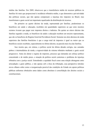 13
médias das famílias. Em 2009, observa-se que a transferência média de recursos públicos às
famílias foi mais que proporcional à incidência tributária média, o que demonstra a pró-atividade
das políticas sociais, que não apenas compensam a injustiça dos impostos no Brasil, mas
transformam o gasto social em importante equalizador da distribuição de recursos.
Do primeiro ao quarto décimo da renda, representada por famílias, predominam os
benefícios em saúde e educação, recebidos em quantidades superiores ao que estes mesmos
extratos tiveram que pagar com impostos diretos e indiretos. Do quinto ao oitavo décimo das
famílias segundo a renda, os benefícios da saúde e educação recebem um terceiro representante,
que são os benefícios do Regime Geral da Previdência Social. Somente nos dois décimos de renda
superiores das famílias brasileiras é que a carga total de impostos é igual ou maior que os
benefícios sociais recebidos, especialmente no último décimo, na parcela mais rica das famílias.
Isso mostra que, em síntese, a política social da última década corrigiu, nas camadas
pobres e intermediárias de renda, a regressividade do sistema tributário mediante o gasto social
progressivo. Antes de alterar o regime de impostos, processo que demanda um esforço político
concentrado e de médio prazo, a atuação da política social contornou o problema da injustiça
tributária com a justiça social. Entendendo a equidade fiscal como uma relação abrangente entre
arrecadação e gasto público, e não apenas sob a ótica da tributação, essa perspectiva introduz
novos olhares sobre como a reorganização possível das condições do Estado em operar políticas
públicas enfrentou obstáculos antes dados como absolutos à consolidação dos direitos sociais e
constitucionais.
 