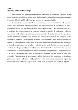 1
ANEXO
Bases de Dados e Metodologia
As estimativas aqui apresentadas têm por base as Pesquisas de Orçamentos Familiares (POF)
do IBGE de 2002-03 e 2008-09, com o aporte das informações da Pesquisa Nacional de Amostra de
Domicílios (PNAD) de 2003 e 2008, no que concerne ao Suplemento Saúde.
A avaliação dos impactos distributivos dos diferentes tipos de transferências e de impostos
sobre a renda das famílias é realizada por meio dos indicadores usuais de concentração da renda,
considerando-se tais indicadores para as rendas anteriores e posteriores à concessão dos benefícios e
à incidência dos tributos. Emprega-se, então, um esquema de estágios de renda, com a primeira,
denominada renda original, constituindo-se dos rendimentos de caráter privado. Ou seja, todos
aqueles rendimentos auferidos pelos membros das famílias antes da adição dos benefícios ou da
dedução dos impostos. Em um segundo momento, são adicionados à renda original os benefícios
monetários concedidos pelo Estado, sejam de caráter previdenciário, sejam assistenciais, obtendo-se
a chamada renda inicial. Em verdade, a renda inicial é a renda familiar per capita apurada e
divulgada nas Pesquisas de Orçamentos Familiares. Deduzindo-se desta (renda inicial) os impostos
sobre a renda, as contribuições previdenciárias e os impostos sobre patrimônio – imóveis e veículos
– se obtém a renda disponível. Com a subtração dos impostos indiretos, tem-se a renda pós-
tributação. Adicionalmente, é acrescentado o efeito distributivo dos gastos com os benefícios
públicos em espécie – educação e saúde, de forma a obter um resultado que refletia o impacto de
todos os benefícios e tributos. Chega-se assim a renda final. Tal esquema está descrito na figura 1.
 