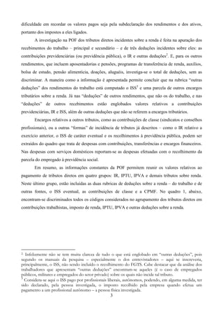3
dificuldade em recordar os valores pagos seja pela subdeclaração dos rendimentos e dos ativos,
portanto dos impostos a eles ligados.
A investigação na POF dos tributos diretos incidentes sobre a renda é feita na apuração dos
recebimentos do trabalho – principal e secundário – e de três deduções incidentes sobre eles: as
contribuições previdenciárias (ou previdência pública), o IR e outras deduções2
. E, para os outros
rendimentos, que incluem aposentadorias e pensões, programas de transferência de renda, auxílios,
bolsa de estudo, pensão alimentícia, doações, aluguéis, investiga-se o total de deduções, sem as
discriminar. A maneira como a informação é apresentada permite concluir que na rubrica “outras
deduções” dos rendimentos do trabalho está computado o ISS3
e uma parcela de outros encargos
tributários sobre a renda. Já nas “deduções” de outros rendimentos, que não os do trabalho, e nas
“deduções” de outros recebimentos estão englobados valores relativos a contribuições
previdenciárias, IR e ISS, além de outras deduções que não se referem a encargos tributários.
Encargos relativos a outros tributos, como as contribuições de classe (sindicatos e conselhos
profissionais), ou a outras “formas” de incidência de tributos já descritos – como o IR relativo a
exercício anterior, o ISS de caráter eventual e os recolhimentos à previdência pública, podem ser
extraídos do quadro que trata de despesas com contribuições, transferências e encargos financeiros.
Nas despesas com serviços domésticos reportam-se as despesas efetuadas com o recolhimento da
parcela do empregado à previdência social.
Em resumo, as informações constantes da POF permitem reunir os valores relativos ao
pagamento de tributos diretos em quatro grupos: IR, IPTU, IPVA e demais tributos sobre renda.
Neste último grupo, estão incluídas as duas rubricas de deduções sobre a renda – do trabalho e de
outras fontes, o ISS eventual, as contribuições de classe e a CPMF. No quadro 1, abaixo,
encontram-se discriminados todos os códigos considerados no agrupamento dos tributos diretos em
contribuições trabalhistas, imposto de renda, IPTU, IPVA e outras deduções sobre a renda.
2. Infelizmente não se tem muita clareza de tudo o que está englobado em “outras deduções”, pois
segundo os manuais da pesquisa – especialmente o dos entrevistadores – aqui se inscreveria,
principalmente, o ISS, não sendo incluído o recolhimento do FGTS. Cabe destacar que da análise dos
trabalhadores que apresentam “outras deduções” encontram-se aqueles (é o caso de empregados
públicos, militares e empregados do setor privado) sobre os quais não incide tal tributo.
3
Considera-se aqui o ISS pago por profissionais liberais, autônomos, podendo, em alguma medida, ter
sido declarado, pela pessoa investigada, o imposto recolhido pela empresa quando efetua um
pagamento a um profissional autônomo – a pessoa física investigada.
 