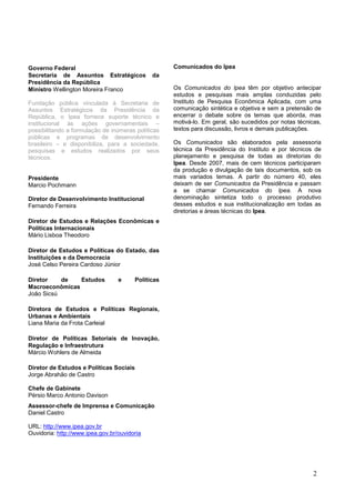 2
Comunicados do Ipea
Os Comunicados do Ipea têm por objetivo antecipar
estudos e pesquisas mais amplas conduzidas pelo
Instituto de Pesquisa Econômica Aplicada, com uma
comunicação sintética e objetiva e sem a pretensão de
encerrar o debate sobre os temas que aborda, mas
motivá-lo. Em geral, são sucedidos por notas técnicas,
textos para discussão, livros e demais publicações.
Os Comunicados são elaborados pela assessoria
técnica da Presidência do Instituto e por técnicos de
planejamento e pesquisa de todas as diretorias do
Ipea. Desde 2007, mais de cem técnicos participaram
da produção e divulgação de tais documentos, sob os
mais variados temas. A partir do número 40, eles
deixam de ser Comunicados da Presidência e passam
a se chamar Comunicados do Ipea. A nova
denominação sintetiza todo o processo produtivo
desses estudos e sua institucionalização em todas as
diretorias e áreas técnicas do Ipea.
Governo Federal
Secretaria de Assuntos Estratégicos da
Presidência da República
Ministro Wellington Moreira Franco
Fundação pública vinculada à Secretaria de
Assuntos Estratégicos da Presidência da
República, o Ipea fornece suporte técnico e
institucional às ações governamentais –
possibilitando a formulação de inúmeras políticas
públicas e programas de desenvolvimento
brasileiro – e disponibiliza, para a sociedade,
pesquisas e estudos realizados por seus
técnicos.
Presidente
Marcio Pochmann
Diretor de Desenvolvimento Institucional
Fernando Ferreira
Diretor de Estudos e Relações Econômicas e
Políticas Internacionais
Mário Lisboa Theodoro
Diretor de Estudos e Políticas do Estado, das
Instituições e da Democracia
José Celso Pereira Cardoso Júnior
Diretor de Estudos e Políticas
Macroeconômicas
João Sicsú
Diretora de Estudos e Políticas Regionais,
Urbanas e Ambientais
Liana Maria da Frota Carleial
Diretor de Políticas Setoriais de Inovação,
Regulação e Infraestrutura
Márcio Wohlers de Almeida
Diretor de Estudos e Políticas Sociais
Jorge Abrahão de Castro
Chefe de Gabinete
Pérsio Marco Antonio Davison
Assessor-chefe de Imprensa e Comunicação
Daniel Castro
URL: http://www.ipea.gov.br
Ouvidoria: http://www.ipea.gov.br/ouvidoria
 
