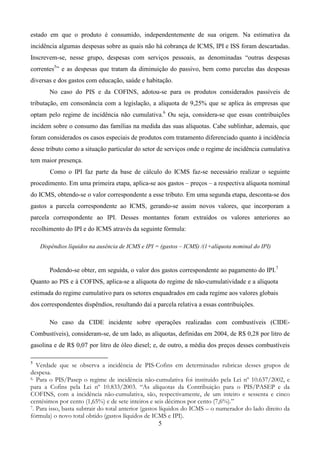 5
estado em que o produto é consumido, independentemente de sua origem. Na estimativa da
incidência algumas despesas sobre as quais não há cobrança de ICMS, IPI e ISS foram descartadas.
Inscrevem-se, nesse grupo, despesas com serviços pessoais, as denominadas “outras despesas
correntes5
” e as despesas que tratam da diminuição do passivo, bem como parcelas das despesas
diversas e dos gastos com educação, saúde e habitação.
No caso do PIS e da COFINS, adotou-se para os produtos considerados passíveis de
tributação, em consonância com a legislação, a alíquota de 9,25% que se aplica às empresas que
optam pelo regime de incidência não cumulativa.6
Ou seja, considera-se que essas contribuições
incidem sobre o consumo das famílias na medida das suas alíquotas. Cabe sublinhar, ademais, que
foram considerados os casos especiais de produtos com tratamento diferenciado quanto à incidência
desse tributo como a situação particular do setor de serviços onde o regime de incidência cumulativa
tem maior presença.
Como o IPI faz parte da base de cálculo do ICMS faz-se necessário realizar o seguinte
procedimento. Em uma primeira etapa, aplica-se aos gastos – preços – a respectiva alíquota nominal
do ICMS, obtendo-se o valor correspondente a esse tributo. Em uma segunda etapa, desconta-se dos
gastos a parcela correspondente ao ICMS, gerando-se assim novos valores, que incorporam a
parcela correspondente ao IPI. Desses montantes foram extraídos os valores anteriores ao
recolhimento do IPI e do ICMS através da seguinte fórmula:
Dispêndios líquidos na ausência de ICMS e IPI = (gastos – ICMS) /(1+alíquota nominal do IPI)
Podendo-se obter, em seguida, o valor dos gastos correspondente ao pagamento do IPI.7
Quanto ao PIS e à COFINS, aplica-se a alíquota do regime de não-cumulatividade e a alíquota
estimada do regime cumulativo para os setores enquadrados em cada regime aos valores globais
dos correspondentes dispêndios, resultando daí a parcela relativa a essas contribuições.
No caso da CIDE incidente sobre operações realizadas com combustíveis (CIDE-
Combustíveis), consideram-se, de um lado, as alíquotas, definidas em 2004, de R$ 0,28 por litro de
gasolina e de R$ 0,07 por litro de óleo diesel; e, de outro, a média dos preços desses combustíveis
5
Verdade que se observa a incidência de PIS-Cofins em determinadas rubricas desses grupos de
despesa.
6. Para o PIS/Pasep o regime de incidência não-cumulativa foi instituído pela Lei nº 10.637/2002, e
para a Cofins pela Lei nº 10.833/2003. “As alíquotas da Contribuição para o PIS/PASEP e da
COFINS, com a incidência não-cumulativa, são, respectivamente, de um inteiro e sessenta e cinco
centésimos por cento (1,65%) e de sete inteiros e seis décimos por cento (7,6%).”
7. Para isso, basta subtrair do total anterior (gastos líquidos do ICMS – o numerador do lado direito da
fórmula) o novo total obtido (gastos líquidos de ICMS e IPI).
 