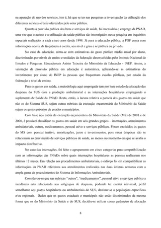 8
na apuração do uso dos serviços, isto é, há que se ter nas pesquisas a investigação da utilização dos
diferentes serviços e bens oferecidos pelo setor público.
Quanto à provisão pública dos bens e serviços de saúde, foi necessário o emprego da PNAD,
uma vez que o acesso e a utilização da saúde pública são investigados nesta pesquisa em inquéritos
especiais realizados a cada cinco anos desde 1998. Já para a educação pública, a POF conta com
informações acerca da frequência à escola, seu nível e grau e se pública ou privada.
No caso da educação, conta-se com estimativas do gasto público médio anual por aluno,
discriminadas por níveis de ensino e unidades da federação desenvolvidas pelo Instituto Nacional de
Estudos e Pesquisas Educacionais Anísio Teixeira do Ministério da Educação - INEP. Assim, a
valoração da provisão pública em educação é automática, aplicando-se as estimativas do
investimento por aluno do INEP às pessoas que frequentam escolas públicas, por estado da
federação e nível de ensino.
Para os gastos em saúde, a metodologia aqui empregada tem por base estudo de alocação das
despesas do SUS com a produção ambulatorial e as internações hospitalares empregando o
suplemento de Saúde da PNAD. Resta, então, a lacuna relativa a parcela dos gastos em saúde que
não os do Sistema SUS, sejam outras rubricas da execução orçamentária do Ministério da Saúde
sejam os gastos próprios de estados e municípios.
Com base nos dados da execução orçamentária do Ministério da Saúde (MS) de 2003 e de
2008, é possível classificar os gastos em saúde em seis grandes grupos – internações, atendimentos
ambulatoriais, outros, medicamentos, pessoal ativo e serviços públicos. Foram excluídos os gastos
do MS com pessoal inativo, amortizações, juros e investimentos, pois essas despesas não se
relacionam ao provimento de serviços públicos de saúde, ao menos no momento em que se avalia o
impacto distributivo.
No caso das internações, foi feito o agrupamento em cinco categorias para compatibilização
com as informações das PNADs sobre quais internações hospitalares as pessoas realizaram nos
últimos 12 meses. Em relação aos procedimentos ambulatoriais, o esforço foi em compatibilizar as
informações da PNAD referentes aos atendimentos realizados nas duas últimas semanas com a
ampla gama de procedimentos do Sistema de Informações Ambulatoriais.
Considerou-se que nas rubricas “outros”, “medicamentos”, pessoal ativo e serviços público a
incidência está relacionada aos subgrupos de despesas, podendo ter caráter universal, perfil
semelhante aos gastos hospitalares ou ambulatoriais do SUS, destinar-se a populações específicas
e/ou regionais. Dados que os gastos estaduais e municipais não estão discriminados da mesma
forma que os do Ministério da Saúde e do SUS, decidiu-se utilizar como parâmetro de alocação
 