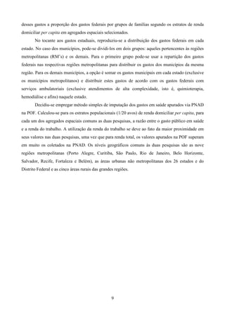 9
desses gastos a proporção dos gastos federais por grupos de famílias segundo os estratos de renda
domiciliar per capita em agregados espaciais selecionados.
No tocante aos gastos estaduais, reproduziu-se a distribuição dos gastos federais em cada
estado. No caso dos municípios, pode-se dividi-los em dois grupos: aqueles pertencentes às regiões
metropolitanas (RM’s) e os demais. Para o primeiro grupo pode-se usar a repartição dos gastos
federais nas respectivas regiões metropolitanas para distribuir os gastos dos municípios da mesma
região. Para os demais municípios, a opção é somar os gastos municipais em cada estado (exclusive
os municípios metropolitanos) e distribuir estes gastos de acordo com os gastos federais com
serviços ambulatoriais (exclusive atendimentos de alta complexidade, isto é, quimioterapia,
hemodiálise e afins) naquele estado.
Decidiu-se empregar método simples de imputação dos gastos em saúde apurados via PNAD
na POF. Calculou-se para os estratos populacionais (1/20 avos) de renda domiciliar per capita, para
cada um dos agregados espaciais comuns as duas pesquisas, a razão entre o gasto público em saúde
e a renda do trabalho. A utilização da renda do trabalho se deve ao fato da maior proximidade em
seus valores nas duas pesquisas, uma vez que para renda total, os valores apurados na POF superam
em muito os coletados na PNAD. Os níveis geográficos comuns às duas pesquisas são as nove
regiões metropolitanas (Porto Alegre, Curitiba, São Paulo, Rio de Janeiro, Belo Horizonte,
Salvador, Recife, Fortaleza e Belém), as áreas urbanas não metropolitanas dos 26 estados e do
Distrito Federal e as cinco áreas rurais das grandes regiões.
 