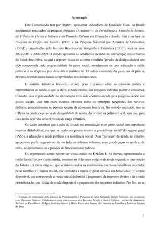 3
Introdução1
Este Comunicado tem por objetivo apresentar indicadores de Equidade Fiscal no Brasil,
antecipando resultados da pesquisa Impactos Distributivos da Previdência e Assistência Sociais,
da Tributação Direta e Indireta e da Provisão Pública em Educação e Saúde, feita com base na
Pesquisa de Orçamento Familiar (POF) e na Pesquisa Nacional por Amostra de Domicílios
(PNAD), organizadas pelo Instituto Brasileiro de Geografia e Estatística (IBGE), para os anos
2002-2003 e 2008-2009. O estudo apresenta as tendências recentes da intervenção redistributiva
do Estado brasileiro, na qual a regressividade do sistema tributário (gerador de desigualdades) tem
sido compensada pela progressividade do gasto social, notadamente os com educação e saúde
públicas e as despesas previdenciária e assistencial. O redirecionamento do gasto social para os
extratos de renda mais baixos se aprofundou nos últimos anos.
O sistema tributário brasileiro exerce peso excessivo sobre as camadas pobres e
intermediárias de renda, o que se deve, especialmente, dos impostos indiretos (sobre o consumo).
Contudo, essa regressividade na arrecadação tem sido contrabalançada pela progressividade nos
gastos sociais, que tem esses mesmos extratos como os principais receptores dos recursos
públicos, principalmente no período recente da economia brasileira. No período analisado, isso se
refletiu na queda expressiva da desigualdade de renda, decorrente da política fiscal, sem que, para
isso, tenha ocorrido uma expansão da carga tributária.
Os dados apontam que a ação do Estado na arrecadação e no gasto social tem importante
impacto distributivo, em que se destacam positivamente a previdência social do regime geral
(INSS), a educação e saúde públicas e a assistência social. Duas “parcelas" da renda, no entanto,
apresentam perfis regressivos: de um lado, os tributos indiretos, com grande peso na renda e, de
outro, as aposentadorias e pensões do funcionalismo público.
Os argumentos acima podem ser visualizados no Gráfico 1. As barras, representando a
renda domiciliar per capita média, mostram os diferentes estágios da renda segundo a intervenção
do Estado: (i) renda original, que considera todos os rendimentos exceto os benefícios recebidos
pelas famílias; (ii) renda inicial, que considera a renda original somada aos benefícios; (iii) renda
disponível, que corresponde a renda inicial deduzido o pagamento de impostos diretos e (iv) renda
pós-tributação, que deduz da renda disponível o pagamento dos impostos indiretos. Por fim, ao se
1
O estudo foi elaborado pelo técnico de Planejamento e Pesquisa do Ipea Fernando Gaiger Silveira, em co-autoria
com Jhonatan Ferreira. Colaboraram para este comunicado Luciana Acioly e André Calixtre, ambos da Assessoria
Técnica da Presidência do Ipea, Matheus Stivali e Maria Paula dos Santos, da Diretoria de Estudos e Políticas Sociais
do Ipea.
 