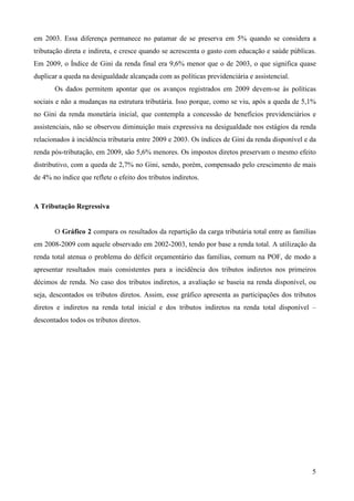 5
em 2003. Essa diferença permanece no patamar de se preserva em 5% quando se considera a
tributação direta e indireta, e cresce quando se acrescenta o gasto com educação e saúde públicas.
Em 2009, o Índice de Gini da renda final era 9,6% menor que o de 2003, o que significa quase
duplicar a queda na desigualdade alcançada com as políticas previdenciária e assistencial.
Os dados permitem apontar que os avanços registrados em 2009 devem-se às políticas
sociais e não a mudanças na estrutura tributária. Isso porque, como se viu, após a queda de 5,1%
no Gini da renda monetária inicial, que contempla a concessão de benefícios previdenciários e
assistenciais, não se observou diminuição mais expressiva na desigualdade nos estágios da renda
relacionados à incidência tributaria entre 2009 e 2003. Os índices de Gini da renda disponível e da
renda pós-tributação, em 2009, são 5,6% menores. Os impostos diretos preservam o mesmo efeito
distributivo, com a queda de 2,7% no Gini, sendo, porém, compensado pelo crescimento de mais
de 4% no índice que reflete o efeito dos tributos indiretos.
A Tributação Regressiva
O Gráfico 2 compara os resultados da repartição da carga tributária total entre as famílias
em 2008-2009 com aquele observado em 2002-2003, tendo por base a renda total. A utilização da
renda total atenua o problema do déficit orçamentário das famílias, comum na POF, de modo a
apresentar resultados mais consistentes para a incidência dos tributos indiretos nos primeiros
décimos de renda. No caso dos tributos indiretos, a avaliação se baseia na renda disponível, ou
seja, descontados os tributos diretos. Assim, esse gráfico apresenta as participações dos tributos
diretos e indiretos na renda total inicial e dos tributos indiretos na renda total disponível –
descontados todos os tributos diretos.
 
