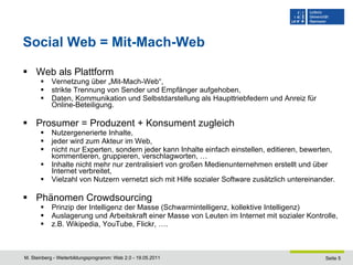 Social Web = Mit-Mach-Web Web als Plattform Vernetzung über „Mit-Mach-Web“, strikte Trennung von Sender und Empfänger aufgehoben, Daten, Kommunikation und Selbstdarstellung als Haupttriebfedern und Anreiz für Online-Beteiligung. Prosumer = Produzent + Konsument zugleich Nutzergenerierte Inhalte, jeder wird zum Akteur im Web, nicht nur Experten, sondern jeder kann Inhalte einfach einstellen, editieren, bewerten, kommentieren, gruppieren, verschlagworten, … Inhalte nicht mehr nur zentralisiert von großen Medienunternehmen erstellt und über Internet verbreitet, Vielzahl von Nutzern vernetzt sich mit Hilfe sozialer Software zusätzlich untereinander. Phänomen Crowdsourcing Prinzip der Intelligenz der Masse (Schwarmintelligenz, kollektive Intelligenz)  Auslagerung und Arbeitskraft einer Masse von Leuten im Internet mit sozialer Kontrolle, z.B. Wikipedia, YouTube, Flickr, …. 
