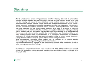 Disclaimer 
2 
This document contains forward-looking statements. Such forward-looking statements do not constitute 
forecasts regarding results or any other performance indicator, but rather trends or targets, as the case 
may be, including with respect to plans, initiatives, events, products, solutions and services, their 
development and potential. Although Lafarge believes that the expectations reflected in such forward-looking 
statements are based on reasonable assumptions as at the time of publishing this document, 
investors are cautioned that these statements are not guarantees of future performance. Actual results 
may differ materially from the forward-looking statements as a result of a number of risks and 
uncertainties, many of which are difficult to predict and generally beyond the control of Lafarge, including 
but not limited to the risks described in the Lafarge’s annual report available on its Internet website 
(www.lafarge.com) and uncertainties related to the market conditions and the implementation of our 
plans. Nothing contained herein is, or shall be relied on as, a promise or representation as to the future 
performance of Lafarge. Accordingly, we caution you against relying on forward looking statements. 
Lafarge does not undertake to provide updates of these forward-looking statements. 
More comprehensive information about Lafarge may be obtained on its Internet website 
(www.lafarge.com), including under “Regulated Information” section. 
This communication does not constitute an offer to purchase or exchange or the solicitation of an offer to 
sell or exchange any securities of Lafarge. 
In order to have comparative information, and in accordance with IFRS, 2013 figures have been restated 
to reflect the application of the new accounting standard on joint arrangements (IFRS 11) applicable as at 
January 1, 2014. 
 