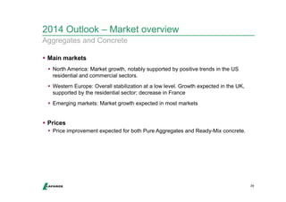 2014 Outlook – Market overview 
Aggregates and Concrete 
 Main markets 
 North America: Market growth, notably supported by positive trends in the US 
residential and commercial sectors. 
 Western Europe: Overall stabilization at a low level. Growth expected in the UK, 
supported by the residential sector; decrease in France 
 Emerging markets: Market growth expected in most markets 
 Prices 
 Price improvement expected for both Pure Aggregates and Ready-Mix concrete. 
29 
 