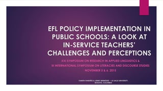 EFL POLICY IMPLEMENTATION IN
PUBLIC SCHOOLS: A LOOK AT
IN-SERVICE TEACHERS’
CHALLENGES AND PERCEPTIONS
XXI SYMPOSIUM ON RESEARCH IN APPLIED LINGUISTICS &
III INTERNATIONAL SYMPOSIUM ON LITERACIES AND DISCOURSE STUDIES
NOVEMBER 5 & 6, 2015
YAMITH FANDIÑO & JENNY BERMÚDEZ – LA SALLE UNIVERSITY,
BOGOTÁ, COLOMBIA
 
