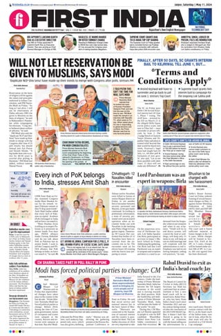 Jaipur, Saturday | May 11, 2024
RNI NUMBER: RAJENG/2019/77764 | VOL 5 | ISSUE NO. 334 | PAGES 12 | `3.00 Rajasthan’s Own English Newspaper
SENSEX
72,664.47
260.30
BSE
22,055.20
97.70
NIFTY
42°C
29°C
Min
Humidity30%
Max
The state will remain very
warm with the hazy sun
FORECAST
firstindia.co.in firstindia.co.in/epapers/jaipur thefirstindia thefirstindia thefirstindia
WILLNOTLETRESERVATIONBE
GIVENTOMUSLIMS,SAYSMODI
‘Duplicate NCP-Shiv Sena’ have made up their minds to merge with Congress after polls, stresses PM
First India Bureau
Nandurbar
Reservation on the basis
of religion will be against
the values and principles
enshrined in Indian Con-
stitution, said PM Naren-
dra Modi on Friday. “As
long as I am alive, I will
not let reservations of
Dalits, adivasis, OBCs be
given to Muslims on the
basis of religion,” he said
in Maharashtra’s Nandur-
bar while campaigning
for elections. “Cong nev-
er bothered about welfare
of adivasis,” he said.
PM Modi also said the
“duplicate NCP and Shiv
Sena” have made up their
minds to merge with the
Congress after June 4 LS
poll results, but should
instead join Ajit Pawar
and Eknath Shinde. “A
big leader here who is ac-
tive for 40-50 years is
worried after polling in
Baramati,” PM Modi had
added, without naming
Sharad Pawar.  P5
Prime Minister Narendra Modi being felicitated during a public
meeting ahead of LS polls in Maharashtra’s Nandurbar on Friday.
Delhi Chief Minister Arvind Kejriwal addresses supporters after
coming out of Tihar Jail as SC grants him interim bail on Friday.
PM Narendra Modi during a
public rally in Nandurbar.
CHAR DHAM YATRA BEGINS,
PM MODI CONGRATULATES
Prime Minister Narendra Modi
posted this picture on his X ac-
count congratulating the beginning
of the Char Dham Yatra of Utta-
rakhand’s Devbhoomi, on Friday.
About 10,000 devotees witnessed
the opening of the portals of
Kedarnath.  FULL REPORT ON P6
I TOLD PUTIN THIS
ISN’T THE TIME FOR
WAR, SAYS MODI
APEX COURT’S DON’TS FOR ARVIND KEJRIWAL
Prime Minister
Narendra Modi
claimed that
he looked into eyes
of Russian President
Vladamir Putin and told
him this was not the
time for war. PM Modi
made this remark in an
interview with Republic
TV, which aired on Fri-
day. When asked about
his role in responding
to global tensions and
conflicts, the Prime
Minister said that he
only favoured peace.
l Delhi CM Arvind Kejriwal
has to pay a personal bond
of `50,000 before he leaves
the Tihar jail on interim bail
l Arvind Kejriwal, during
this time cannot enter either
the Chief Minister’s Office
or the Delhi Secretariat
l Kejri cannot sign on any
file without the prior permis-
sion of Delhi LG VK Saxena
l Arvind Kejriwal also
cannot make comment on
his role in the Delhi liquor
policy scam case during
the rallies
l Delhi Chief Minister Ke-
jriwal is also not allowed to
meet any witnesses in the
excise policy scam case
FINALLY, AFTER 50 DAYS, SC GRANTS INTERIM
BAIL TO KEJRIWAL TILL JUNE 1, BUT...
*Terms and
Conditions Apply*
Moni Sharma
New Delhi
The SC on Friday gave
Delhi CM Arvind Kejri-
wal interim bail till June
1, Phase 7 voting. The
AAP boss - arrested by
the ED on March 21 in
the alleged Delhi liquor
excise policy scam, and
now in Tihar Jail — must
surrender to prison offi-
cials by June 2. The
2-judge bench of Justices
Sanjiv Khanna and Di-
pankar Datta said pleas to
extend relief beyond that
date would be heard next
week; Kejriwal’s legal
team had sought bail till
July, i.e., till after poll 
formation of new govt.
SC also said, “Let us not
draw parallels with other
cases. 21 days will not
make any difference”. P5
l Arvind Kejriwal will have to
surrender and go back to jail
on June 2, stresses Top Court
l Supreme Court grants him
interim bail to campaign for
the ongoing Lok Sabha poll
CM SHARMA TAKES PART IN POLL RALLY IN PUNE
Modi has forced political parties to change: CM
Aishwary Pradhan
Pune
hief Minister
Bhajan Lal
Sharma said on
Friday that unprecedent-
ed changes have taken
place in the country in the
last decade. “Prime Min-
ister Narendra Modi has
forced political parties to
change. Before 2014,
during the time of Con-
gress government, stories
of corruption and scams
were rampant in the
country. Racism and ter-
rorism were rampant at
that time. But after Modi-
ji became the Prime Min-
ister, such audacity hap-
pened only once, which
was also given a befitting
reply,” Sharma was ad-
dressing the gathering
present at the Pravasi Ra-
jasthani Conference in
Pune on Friday. He said
that social service and
national interest lies in
the basic nature of Mar-
waris. “Marwaris are
connected to the founda-
tion of national interest
and the country is para-
mount for them. The Lok
Sabha elections of 2024
are very important to take
India forward in the 21st
century. Under the lead-
ership of Prime Minister
Narendra Modi, India has
become the 5th largest
economy in the world
and is moving towards
the third position. With
the leadership and dedi-
cation of Prime Minister
Narendra Modi, India
will become the leader of
the world,” he said.
During this, CM Bha-
jan Lal Sharma appealed
to people to vote for BJP
candidate Muralidhar
Mohol from Pune Lok
Sabha constituency to
make him victorious. P8
Chief Minister Bhajan Lal Sharma being greeted by BJP candidate
Muralidhar Mohol from Pune Lok Sabha constituency on Friday.
Prime Minister
Narendra Modi has
done unprecedented
work in bringing 25
crore people out of
poverty, says CM
Bhajan Lal Sharma
C
IN BRIEF
Dabholkar murder case:
2 get life imprisonment
Pune: A special court for
UAPA cases in Maharash-
tra’s Pune on Friday found
Sachin Andure and Sharad
Kalskar guilty in the Nar-
endra Dabholkar murder
case, while three other ac-
cused, Virendra Tawde,
Vikram Bhave  Sanjeev
Punalekar were acquitted
of charges due to a lack of
evidence after 11 years.
India fully withdraws
soldiers from Maldives
New Delhi: India has
withdrawn all its soldiers
from Maldives ahead of
the May 10 deadline set
by President Mohamed
Muizzu for the withdraw-
al of the Indian military
personnel. The President’s
office told that the last
batch of Indian soldiers
has been repatriated.
Devaraje detained in
sex harassment case
Bengaluru: The Karnata-
ka Police on Friday de-
tained BJP leader Devara-
je Gowda near the state’s
Chitradurga in connection
with molestation, sexual
harassment and an SC/ST
case filed against him.
The police registered the
case against Gowda at a
local police station in
Hassan on April 1.
First India Bureau
Bijapur
Atleast twelve Naxalites
were killed in forests of
restive Bijapur district on
Friday in yet another
fierce encounter between
security personnel and
Maoists, as the gun-battle
continued. According to
preliminary information,
a team of security per-
sonnel were out on search
operation when an en-
counter broke out with
Naxalites in the morning
near Pidia village in Gan-
galoor region. Dantewa-
da SP Gaurav Rai con-
firmed that bodies of 12
Naxalites have been re-
covered from the en-
counter site so far. The
encounter went on for
eleven hours till evening
with the forces now pre-
paring to return.
First India Bureau
New Delhi
Delhi’s Rouse Avenue
Court on Friday ordered
framing of sexual harass-
ment charges on May 21
against former Wrestling
Federation of India
(WFI) chief and BJP MP
Brij Bhushan Sharan
Singh in
sexual har-
a s s m e n t
case filed by
6 female
wrestlers.
The court said it found
sufficient material to
frame charges in the 5 of
6 cases. While charges
will be framed in Sec-
tions 354, 354A of the
IPC in 5 cases, charges
will be framed under sec-
tion 506 of IPC in 2 cas-
es, 6th case against him
has been dismissed.
Chhattisgarh: 12
Naxalites killed
in encounter
Bhushan to be
charged with
sex harassment
Every inch of PoK belongs
to India, stresses Amit Shah
Lord Parshuram was an
expert in weapons: Birla
Rahul Dravid to exit as
India’s head coach: Jay
First India Bureau
Khunti
UHM Amit Shah on Fri-
day slammed Congress
leader Mani Shankar Ai-
yar for his remark ‘re-
spect Pakistan remark or
they’ll drop atom bomb’.
Amit Shah further added
that every inch of Paki-
stan-occupied Kashmir
(PoK) belonged to India
and no force can snatch it.
“Mani Shankar Aiyar
is telling us to respect Pa-
kistan as it possesses an
atomic bomb. Few days
ago, INDIA alliance
leader Farooq Abdullah
said do not talk about
PoK as Pakistan has an
atomic bomb. I want to
tell the Congress and IN-
DIA alliance that PoK
belongs to India, no force
can snatch it,” he said. P5
Chhavi Faujdar
Jaipur
On the auspicious occa-
sion of Parshuram Jay-
anti, Lok Sabha Speaker
Om Birla participated at
an event in Jaipur’s Ma-
havir School on Friday.
Addressing the gathering,
Om Birla said that Lord
Parshuram was an expert
in weapons and scriptures
and there is a need to un-
derstand from his biogra-
phy when to use weapons
and when to use scrip-
tures. “Youth will try to
end dowry system, will
control the food at wed-
dings, will keep only 15
items to eat, will keep an
eye on child marriage and
will cooperate with the
administration to end it.
Emphasis was laid on not
having banquets, ending
evil practices,” he said.
First India Bureau
New Delhi/Mumbai
The Board of Control for
Cricket in India (BCCI)
Secretary Jay Shah has
confirmed that an adver-
tisement to hire a new
head coach will be re-
leased soon. Rahul Drav-
id, who has been Team
India’s head coach since
November 2021 and saw
his contract being extend-
ed after the conclusion of
the 2023 ODIWorld Cup.
But, it doesn’t look like
Dravid is going to be
handed an extension,
with the board rolling out
the advertisement for a
new coach soon. Dravid’s
current contract with the
BCCI, as the head coach
of the Indian team, runs
out in June, when the In-
dian team will also be
involved in a T20 World
Cup campaign.
Union Home Minister Amit Shah addresses a public meeting
ahead of polls in support of Arjun Munda in Khunti on Friday.
LS Speaker Om Birla, Balmukund Acharya, Ramcharan Bohra,
Manju Sharma, Sushil Sharma and others offer prayers and seek
blessings of Lord Parshuram during an event in Jaipur on Friday.
Jay Shah Rahul Dravid
LET ARVIND KEJRIWAL CAMPAIGN FOR LS POLLS, IT
WILL REMIND PEOPLE OF EXCISE SCAM, SAYS SHAH
“This is not regular bail. It is an interim bail. He can
campaign but every time he goes to campaign,
people will be reminded of the excise scam,” Union
Home Minister Amit Shah said in West Bengal’s Raniganj.
RBI APPOINTS LAKSHMI KANTH
RAO AS EXECUTIVE DIRECTOR
The RBI on Friday appointed R
Lakshmi Kanth Rao as Executive
Director. Rao was serving as Chief
General Manager-in-Charge at RBI.
BASELESS:ECWARNSKHARGE
ONVOTERTURNOUTCHARGE
Reacting to Mallikarjun Kharge’s letter
to INDIA bloc over voter turnout data,
EC has accused the Congress presi-
dent of making baseless allegations.
SUPREMECOURTGRANTSBAIL
TOEX-MAHATOPCOPSHARMA
The Supreme Court on Friday granted
bail to convicted former cop Pradeep
Sharma in connection with Lakhanb-
haiya fake police 2006 encounter case.
AMRITPAL SINGH, LODGED IN
PRISON, FILES HIS NOMINATION
Khalistani separatist Amritpal Singh,
who is lodged in Dibrugarh jail, filed
his nomination from Khadoor Sahib
Lok Sabha constituency on Friday.
NATIONAL
TECHNOLOGY DAY
 