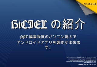 HiCIELHiCIEL の紹介の紹介
PPTPPT 編集程度のパソコン能力で編集程度のパソコン能力で
アンドロイドアプリを製作が出来まアンドロイドアプリを製作が出来ま
す。す。
This material is proprietary to HONGIK World, Inc. It contains trade secrets and
confidential information which is solely the property of HONGIK World, Inc. This
material is solely for the Client’s internal use. This material shall not be used,
reproduced, copied, disclosed, transmitted, in whole or in part, without the express consent
of HONGIK World, Inc. © 2011
HONGIK World, Inc .© All rights reserved
コンパクト版
 