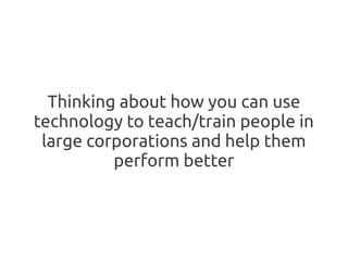 Thinking about how you can use
technology to teach/train people in
 large corporations and help them
          perform better
 
