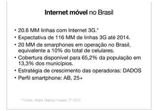 Internet móvel no Brasil

• 20.6 MM linhas com Internet 3G.*
• Expectativa de 116 MM de linhas 3G até 2014.
• 20 MM de smarphones em operação no Brasil,
  equivalente a 10% do total de celulares.
• Cobertura disponível para 65,2% da população em
  13,3% dos municípios.
• Estratégia de crescimento das operadoras: DADOS
• Perﬁl smartphone: AB, 25+



  * Fontes: Anatel. Balanço Huawei, 2T 2010
 