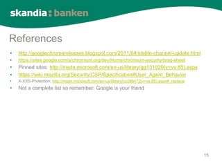 References
•   http://googlechromereleases.blogspot.com/2011/04/stable-channel-update.html
•   https://sites.google.com/a/chromium.org/dev/Home/chromium-security/brag-sheet
•   Pinned sites: http://msdn.microsoft.com/en-us/library/gg131029(v=vs.85).aspx
•   https://wiki.mozilla.org/Security/CSP/Specification#User_Agent_Behavior
•   X-XSS-Protection: http://msdn.microsoft.com/en-us/library/cc288472(v=vs.85).aspx#_replace
•   Not a complete list so remember: Google is your friend




                                                                                                15
 