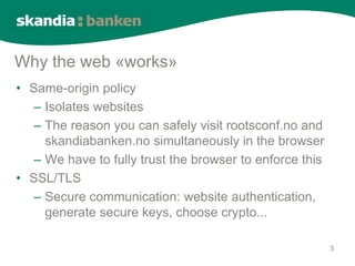 Why the web «works»
• Same-origin policy
   – Isolates websites
   – The reason you can safely visit rootsconf.no and
     skandiabanken.no simultaneously in the browser
   – We have to fully trust the browser to enforce this
• SSL/TLS
   – Secure communication: website authentication,
     generate secure keys, choose crypto...

                                                          3
 