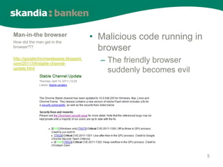 Man-in-the browser
How did the man get in the
                                        • Malicious code running in
browser?!?
                                          browser
http://googlechromereleases.blogspot.
com/2011/04/stable-channel-
                                          – The friendly browser
update.html
                                            suddenly becomes evil




                                                                      5
 